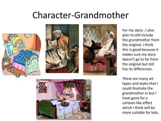 Character-Grandmother
For my story , I also
plan to still include
the grandmother from
the original. I think
this is good because it
makes sure my story
doesn’t go to far from
the original but still
has its differences.
There are many art
types and styles that I
could illustrate the
grandmother in but I
have gone for a
cartoon-like effect
which I think will be
more suitable for kids.
 