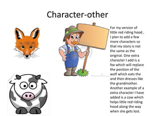 Character-other
For my version of
little red riding hood ,
I plan to add a few
more characters so
that my story is not
the same as the
original. One extra
character I add is a
fox which will replace
the position of the
wolf which eats the
and then dresses like
the grandmother.
Another example of a
extra character I have
added is a cow which
helps little red riding
hood along the way
when she gets lost.
 