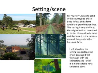 Setting/scene
For my story , I plan to set it
in the countryside and in
deep forests and a farm
where the grandmother lives.
This setting is very similar to
the original which I have tried
to do but I have added a twist
on it because it is the modern
day and the grandmother
lives on a farm.
I will also draw the
setting in a cartoon-like
effect because it will
work well with the
characters and I think
it is more suitable for a
children's book.
 