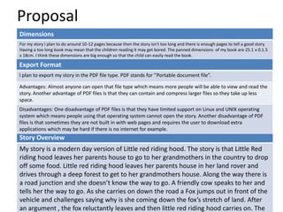 Proposal
Dimensions
For my story I plan to do around 10-12 pages because then the story isn't too long and there is enough pages to tell a good story.
Having a too long book may mean that the children reading it may get bored. The panned dimensions of my book are 25.1 x 0.1.5
x 18cm. I think these dimensions are big enough so that the child can easily read the book.
Story Overview
My story is a modern day version of Little red riding hood. The story is that Little Red
riding hood leaves her parents house to go to her grandmothers in the country to drop
off some food. Little red riding hood leaves her parents house in her land rover and
drives through a deep forest to get to her grandmothers house. Along the way there is
a road junction and she doesn’t know the way to go. A friendly cow speaks to her and
tells her the way to go. As she carries on down the road a Fox jumps out in front of the
vehicle and challenges saying why is she coming down the fox’s stretch of land. After
an argument , the fox reluctantly leaves and then little red riding hood carries on. The
Export Format
I plan to export my story in the PDF file type. PDF stands for ‘’Portable document file”.
Advantages: Almost anyone can open that file type which means more people will be able to view and read the
story. Another advantage of PDF files is that they can contain and compress larger files so they take up less
space.
Disadvantages: One disadvantage of PDF files is that they have limited support on Linux and UNIX operating
system which means people using that operating system cannot open the story. Another disadvantage of PDF
files is that sometimes they are not built in with web pages and requires the user to download extra
applications which may be hard if there is no internet for example.
 