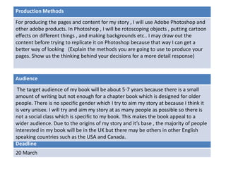 Deadline
20 March
Audience
The target audience of my book will be about 5-7 years because there is a small
amount of writing but not enough for a chapter book which is designed for older
people. There is no specific gender which I try to aim my story at because I think it
is very unisex. I will try and aim my story at as many people as possible so there is
not a social class which is specific to my book. This makes the book appeal to a
wider audience. Due to the origins of my story and it’s base , the majority of people
interested in my book will be in the UK but there may be others in other English
speaking countries such as the USA and Canada.
Production Methods
For producing the pages and content for my story , I will use Adobe Photoshop and
other adobe products. In Photoshop , I will be rotoscoping objects , putting cartoon
effects on different things , and making backgrounds etc.. I may draw out the
content before trying to replicate it on Photoshop because that way I can get a
better way of looking (Explain the methods you are going to use to produce your
pages. Show us the thinking behind your decisions for a more detail response)
 