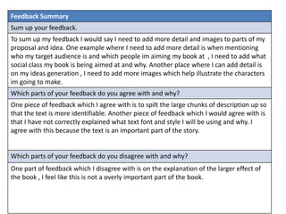 Feedback Summary
Sum up your feedback.
To sum up my feedback I would say I need to add more detail and images to parts of my
proposal and idea. One example where I need to add more detail is when mentioning
who my target audience is and which people im aiming my book at , I need to add what
social class my book is being aimed at and why. Another place where I can add detail is
on my ideas generation , I need to add more images which help illustrate the characters
im going to make.
Which parts of your feedback do you agree with and why?
One piece of feedback which I agree with is to spilt the large chunks of description up so
that the text is more identifiable. Another piece of feedback which I would agree with is
that I have not correctly explained what text font and style I will be using and why. I
agree with this because the text is an important part of the story.
Which parts of your feedback do you disagree with and why?
One part of feedback which I disagree with is on the explanation of the larger effect of
the book , I feel like this is not a overly important part of the book.
 