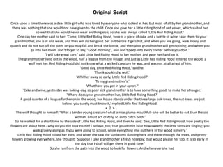 Original Script
Once upon a time there was a dear little girl who was loved by everyone who looked at her, but most of all by her grandmother, and
there was nothing that she would not have given to the child. Once she gave her a little riding hood of red velvet, which suited her
so well that she would never wear anything else; so she was always called 'Little Red Riding Hood.'
One day her mother said to her: 'Come, Little Red Riding Hood, here is a piece of cake and a bottle of wine; take them to your
grandmother, she is ill and weak, and they will do her good. Set out before it gets hot, and when you are going, walk nicely and
quietly and do not run off the path, or you may fall and break the bottle, and then your grandmother will get nothing; and when you
go into her room, don't forget to say, "Good morning", and don't peep into every corner before you do it.'
'I will take great care,' said Little Red Riding Hood to her mother, and gave her hand on it.
The grandmother lived out in the wood, half a league from the village, and just as Little Red Riding Hood entered the wood, a
wolf met her. Red Riding Hood did not know what a wicked creature he was, and was not at all afraid of him.
'Good day, Little Red Riding Hood,' said he.
'Thank you kindly, wolf.'
'Whither away so early, Little Red Riding Hood?'
'To my grandmother's.'
'What have you got in your apron?'
'Cake and wine; yesterday was baking-day, so poor sick grandmother is to have something good, to make her stronger.'
'Where does your grandmother live, Little Red Riding Hood?'
'A good quarter of a league farther on in the wood; her house stands under the three large oak-trees, the nut-trees are just
below; you surely must know it,' replied Little Red Riding Hood.
< 2 >
The wolf thought to himself: 'What a tender young creature! what a nice plump mouthful - she will be better to eat than the old
woman. I must act craftily, so as to catch both.'
So he walked for a short time by the side of Little Red Riding Hood, and then he said: 'See, Little Red Riding Hood, how pretty the
flowers are about here - why do you not look round? I believe, too, that you do not hear how sweetly the little birds are singing; you
walk gravely along as if you were going to school, while everything else out here in the wood is merry.'
Little Red Riding Hood raised her eyes, and when she saw the sunbeams dancing here and there through the trees, and pretty
flowers growing everywhere, she thought: 'Suppose I take grandmother a fresh nosegay; that would please her too. It is so early in
the day that I shall still get there in good time.'
So she ran from the path into the wood to look for flowers. And whenever she had
 