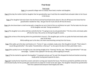 Final Script
Final script
Page 1 In a peaceful village next to a wood, there lived a mother and daughter.
Page 2 One day the mother told her daughter that her grandmother was ill and that she needed food and water taken to her house
in the forest.
Page 3 The daughter had never been into the forest and had heard bad stories about it. She set off because she knew that her
grandmother needed her help. She got into her truck and set off into the forest.
Page 4 As she drove down a small narrow path, a large fox ran out in front of the car and blocks her path. The fox looks into the eyes
of the daughter and asks “Going somewhere?’…
Page 5 The daughter turns white with fear and tells the fox “I’m going to see my sick grandmother”. The fox smirks and slowly walks
off into the trees. She carries on driving through the wood…
Page 6 She arrives at the clearing where her grandmother’s house is. The daughter gets out the car, grabs the food and slowly walks
over to the door.
While walking over to the door, she hears loud knocking coming from the house…
Page 7 She walks up to the door and knocks on it. “Come in” says a crooked, creaky voice. She thought to herself, “That’s doesn’t
sound like grandmother”. She replies “Grandmother, is that you?” as she opens the door to find a pitch black room…
Page 8 She quickly turns on the light to see a fox staring straight at her. “Evening” the fox, says. “Where’s grandmother?” she says
worryingly. “Locked in the cupboard” the fox says, while laughing to himself…
Page 9 The fox started to approach the daughter.” I’m going to eat you up!” he said. She dropped the food and started screaming
loudly while moving back towards the door…
Page 10 A nearby farmer heard the screams and starts running over towards the house. The farmer pointed his pitchfork at the fox
and shouted loudly; the fox quickly gets scared and runs away for it never to be seen again. The daughter released her grandmother
from the cupboard and everyone lived happily ever after…
 