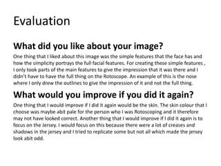 Evaluation
What did you like about your image?
One thing that I liked about this image was the simple features that the face has and
how the simplicity portrays the full facial features. For creating these simple features ,
I only took parts of the main features to give the impression that it was there and I
didn’t have to have the full thing on the Rotoscope. An example of this is the nose
where I only drew the outlines to give the impression of it and not the full thing.
What would you improve if you did it again?
One thing that I would improve if I did it again would be the skin. The skin colour that I
choose was maybe abit pale for the person who I was Rotoscoping and it therefore
may not have looked correct. Another thing that I would improve if I did it again is to
focus on the Jersey. I would focus on this because there were a lot of creases and
shadows in the jersey and I tried to replicate some but not all which made the jersey
look abit odd.
 