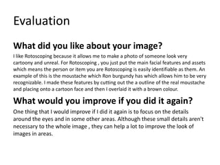 Evaluation
What did you like about your image?
I like Rotoscoping because it allows me to make a photo of someone look very
cartoony and unreal. For Rotoscoping , you just put the main facial features and assets
which means the person or item you are Rotoscoping is easily identifiable as them. An
example of this is the moustache which Ron burgundy has which allows him to be very
recognizable. I made these features by cutting out the a outline of the real moustache
and placing onto a cartoon face and then I overlaid it with a brown colour.
What would you improve if you did it again?
One thing that I would improve if I did it again is to focus on the details
around the eyes and in some other areas. Although these small details aren't
necessary to the whole image , they can help a lot to improve the look of
images in areas.
 