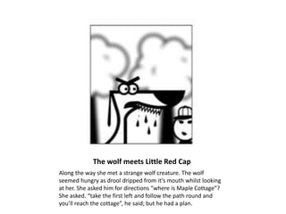 The wolf meets Little Red Cap
Along the way she met a strange wolf creature. The wolf
seemed hungry as drool dripped from it’s mouth whilst looking
at her. She asked him for directions “where is Maple Cottage”?
She asked. “take the first left and follow the path round and
you’ll reach the cottage”, he said; but he had a plan.
 