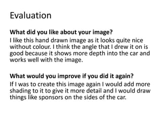 Evaluation
What did you like about your image?
I like this hand drawn image as it looks quite nice
without colour. I think the angle that I drew it on is
good because it shows more depth into the car and
works well with the image.
What would you improve if you did it again?
If I was to create this image again I would add more
shading to it to give it more detail and I would draw
things like sponsors on the sides of the car.
 