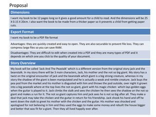 Proposal
Dimensions
I want my book to be 12 pages long so it gives a good amount for a child to read. And the dimensions will be 25
X 0.15 X 20cm. I also want the book to be made from a thicker paper so it prevents a child from getting paper
cuts.
Story Overview
My book will be called ‘Jack And The Peastalk’ which is a different version from the original story jack and the
beanstalk. In my story there will be 3 main characters, Jack, his mother and the not so big giant. My story has a
twist on the original encounter of jack and the beanstalk which giant is a big strong creature, whereas in my
story the shadow of the giant is been manipulated and he is actually a weak and nimble creature. Jack buys the
pea pod from the market and his mother is disgusted with him and throws the pod outside, over night it grown
into a big peastalk where at the top lives the not so giant, giant with his magic chicken which lays golden eggs
when the guitar is played to it. Jack climbs the stalk and sees the chicken he then sees the shadow on the not so
giant and makes a run for it. The not so giant captures him and jack sees he is not so big after all. They make a
deal that jack may take the chicken and the guitar in return for his friendship. Jack shook his hand and off he
went down the stalk to greet his mother with the chicken and the guitar. His mother was shocked and
apologised for not believing in him and they used the eggs to make some money and rebuilt the house bigger
and better that was fit for a giant. Then they all lived happily ever after.
Export Format
I want my book to be a PDF file format
Advantages: they are quickly created and easy to open. They are also securable to prevent file loss. They can
compress large files so you can save RAM.
Disadvantages: They are difficult to edit when created into a PDF and they are many types of PDF and it
depends on which one you click to the quality of your document.
 