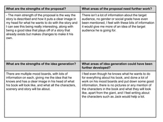 What are the strengths of the proposal? What areas of the proposal need further work?
- The main strength of the proposal is the way the
story is described and how it puts a clear image in
my head for what he wants to do with the story and
I can see this being really interesting, along with
being a good idea that plays off of a story that
already exists but makes changes to make it his
own.
There isn’t a lot of information about the target
audience, no gender or social grade have even
been mentioned, I feel with these bits of information
it would give me more of an idea of the target
audience he is going for.
What are the strengths of the idea generation? What areas of idea generation could have been
further developed?
There are multiple mood boards, with lots of
information on each, giving me the idea that he
knows and has a clear image in his head of what
his book will look like, and what all the characters,
scenery and story will be about.
I feel even though he knows what he wants to do
for everything about his book, and done a lot of
work on his mood boards and put down some good
information, there is no pictures or any mention of
the characters in the book and what they will look
like, apart from the giant, and I feel writing about
the characters such as Jack would help a lot.
 