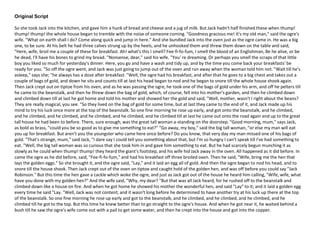 Original Script
So she took Jack into the kitchen, and gave him a hunk of bread and cheese and a jug of milk. But Jack hadn't half finished these when thump!
thump! thump! the whole house began to tremble with the noise of someone coming. "Goodness gracious me! It's my old man," said the ogre's
wife. "What on earth shall I do? Come along quick and jump in here." And she bundled Jack into the oven just as the ogre came in. He was a big
one, to be sure. At his belt he had three calves strung up by the heels, and he unhooked them and threw them down on the table and said,
"Here, wife, broil me a couple of these for breakfast. Ah! what's this I smell? Fee-fi-fo-fum, I smell the blood of an Englishman, Be he alive, or be
he dead, I'll have his bones to grind my bread. "Nonsense, dear," said his wife. "You' re dreaming. Or perhaps you smell the scraps of that little
boy you liked so much for yesterday's dinner. Here, you go and have a wash and tidy up, and by the time you come back your breakfasts' be
ready for you. "So off the ogre went, and Jack was just going to jump out of the oven and run away when the woman told him not. "Wait till he's
asleep," says she; "he always has a doze after breakfast. "Well, the ogre had his breakfast, and after that he goes to a big chest and takes out a
couple of bags of gold, and down he sits and counts till at last his head began to nod and he began to snore till the whole house shook again.
Then Jack crept out on tiptoe from his oven, and as he was passing the ogre, he took one of the bags of gold under his arm, and off he pelters till
he came to the beanstalk, and then he threw down the bag of gold, which, of course, fell into his mother's garden, and then he climbed down
and climbed down till at last he got home and told his mother and showed her the gold and said, "Well, mother, wasn't I right about the beans?
They are really magical, you see. "So they lived on the bag of gold for some time, but at last they came to the end of it, and Jack made up his
mind to try his luck once more at the top of the beanstalk. So one fine morning he rose up early, and got onto the beanstalk, and he climbed,
and he climbed, and he climbed, and he climbed, and he climbed, and he climbed till at last he came out onto the road again and up to the great
tall house he had been to before. There, sure enough, was the great tall woman a-standing on the doorstep. "Good morning, mum," says Jack,
as bold as brass, "could you be so good as to give me something to eat?” "Go away, my boy," said the big tall woman, "or else my man will eat
you up for breakfast. But aren't you the youngster who came here once before? Do you know, that very day my man missed one of his bags of
gold. "That's strange, mum," said Jack, "I dare say I could tell you something about that, but I'm so hungry I can't speak till I've had something to
eat. "Well, the big tall woman was so curious that she took him in and gave him something to eat. But he had scarcely begun munching it as
slowly as he could when thump! thump! they heard the giant's footstep, and his wife hid Jack away in the oven. All happened as it did before. In
came the ogre as he did before, said, "Fee-fi-fo-fum," and had his breakfast off three broiled oxen. Then he said, "Wife, bring me the hen that
lays the golden eggs." So she brought it, and the ogre said, "Lay," and it laid an egg all of gold. And then the ogre began to nod his head, and to
snore till the house shook. Then Jack crept out of the oven on tiptoe and caught hold of the golden hen, and was off before you could say "Jack
Robinson." But this time the hen gave a cackle which woke the ogre, and just as Jack got out of the house he heard him calling, "Wife, wife, what
have you done with my golden hen?” And the wife said, "Why, my dear? "But that was all Jack heard, for he rushed off to the beanstalk and
climbed down like a house on fire. And when he got home he showed his mother the wonderful hen, and said "Lay" to it; and it laid a golden egg
every time he said "Lay. "Well, Jack was not content, and it wasn't long before he determined to have another try at his luck up there at the top
of the beanstalk. So one fine morning he rose up early and got to the beanstalk, and he climbed, and he climbed, and he climbed, and he
climbed till he got to the top. But this time he knew better than to go straight to the ogre's house. And when he got near it, he waited behind a
bush till he saw the ogre's wife come out with a pail to get some water, and then he crept into the house and got into the copper.
 
