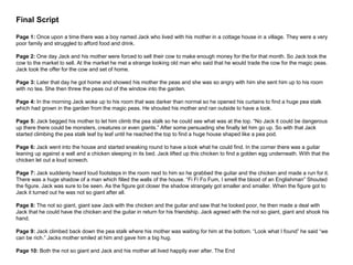Final Script
Page 1: Once upon a time there was a boy named Jack who lived with his mother in a cottage house in a village. They were a very
poor family and struggled to afford food and drink.
Page 2: One day Jack and his mother were forced to sell their cow to make enough money for the for that month. So Jack took the
cow to the market to sell. At the market he met a strange looking old man who said that he would trade the cow for the magic peas.
Jack took the offer for the cow and set of home.
Page 3: Later that day he got home and showed his mother the peas and she was so angry with him she sent him up to his room
with no tea. She then threw the peas out of the window into the garden.
Page 4: In the morning Jack woke up to his room that was darker than normal so he opened his curtains to find a huge pea stalk
which had grown in the garden from the magic peas. He shouted his mother and ran outside to have a look.
Page 5: Jack begged his mother to let him climb the pea stalk so he could see what was at the top. “No Jack it could be dangerous
up there there could be monsters, creatures or even giants.” After some persuading she finally let him go up. So with that Jack
started climbing the pea stalk leaf by leaf until he reached the top to find a huge house shaped like a pea pod.
Page 6: Jack went into the house and started sneaking round to have a look what he could find. In the corner there was a guitar
leaning up against a wall and a chicken sleeping in its bed. Jack lifted up this chicken to find a golden egg underneath. With that the
chicken let out a loud screech.
Page 7: Jack suddenly heard loud footsteps in the room next to him so he grabbed the guitar and the chicken and made a run for it.
There was a huge shadow of a man which filled the walls of the house. “Fi Fi Fo Fum, I smell the blood of an Englishman” Shouted
the figure. Jack was sure to be seen. As the figure got closer the shadow strangely got smaller and smaller. When the figure got to
Jack it turned out he was not so giant after all.
Page 8: The not so giant, giant saw Jack with the chicken and the guitar and saw that he looked poor, he then made a deal with
Jack that he could have the chicken and the guitar in return for his friendship. Jack agreed with the not so giant, giant and shook his
hand.
Page 9: Jack climbed back down the pea stalk where his mother was waiting for him at the bottom. “Look what I found” he said “we
can be rich.” Jacks mother smiled at him and gave him a big hug.
Page 10: Both the not so giant and Jack and his mother all lived happily ever after. The End
 