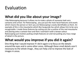 Evaluation
What did you like about your image?
I like Rotoscoping because it allows me to make a photo of someone look very
cartoony and unreal. For Rotoscoping , you just put the main facial features and assets
which means the person or item you are Rotoscoping is easily identifiable as them. An
example of this is the moustache which Ron burgundy has which allows him to be very
recognizable. I made these features by cutting out the a outline of the real moustache
and placing onto a cartoon face and then I overlaid it with a brown colour.
Rotoscoping just involves putting simple features on and not putting any mass range
of detail in the picture.
What would you improve if you did it again?
One thing that I would improve if I did it again is to focus on the details
around the eyes and in some other areas. Although these small details aren't
necessary to the whole image , they can help a lot to improve the look of
images in areas.
 