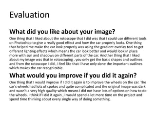 Evaluation
What did you like about your image?
One thing that I liked about the rotoscope that I did was that I could use different tools
on Photoshop to give a really good effect and how the car properly looks. One thing
that helped me make the car look properly was using the gradient overlay tool to get
different lighting effects which means the car look better and would look in place
more with sun and shadows on different parts of the car. Another thing that I liked
about my image was that in rotoscoping , you only get the basic shapes and outlines
and from the rotoscope I did , I feel like that I have only done the important outlines
which makes the car recognizable.
What would you improve if you did it again?
One thing that I would improve if I did it again is to improve the wheels on the car. The
car’s wheels had lots of spokes and quite complicated and the original image was dark
and wasn’t a very high quality which means I did not have lots of options on how to do
the wheels. I think if I did it again , I would spend a lot more time on the project and
spend time thinking about every single way of doing something.
 