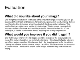 Evaluation
What did you like about your image?
One thing that I liked about Text based is the amount of range and styles you can get
by using different tools and features. For example , spacing text apart , making it closer
together etc.. One technique which I particularly liked was picture clipping. This
involved taking a picture and putting it into the text. This technique can drastically
improve the look of the text and anything around it. Due to the diversity of this
technique , it can be used in or on almost anything and is very simple to do.
What would you improve if you did it again?
One that I would improve if I did it again would be to explore the colour gradients
more. This feature I used but not to its full extent and I think I could of got a lot more
out of this feature. Another thing I would do if I did it again would be for the picture
clipping is to choose a more suitable image. I would do this because due to the nature
of the technique , you have to stretch some images and then they look distort and
wrong.
 