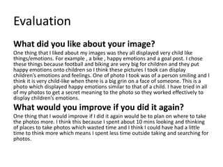 Evaluation
What did you like about your image?
One thing that I liked about my images was they all displayed very child like
things/emotions. For example , a bike , happy emotions and a goal post. I chose
these things because football and biking are very big for children and they put
happy emotions onto children so I think these pictures I took can display
children’s emotions and feelings. One of photo I took was of a person smiling and I
think it is very child-like when there is a big grin on a face of someone. This is a
photo which displayed happy emotions similar to that of a child. I have tried in all
of my photos to get a secret meaning to the photo so they worked effectively to
display children’s emotions.
What would you improve if you did it again?
One thing that I would improve if I did it again would be to plan on where to take
the photos more. I think this because I spent about 10 mins looking and thinking
of places to take photos which wasted time and I think I could have had a little
time to think more which means I spent less time outside taking and searching for
photos.
 