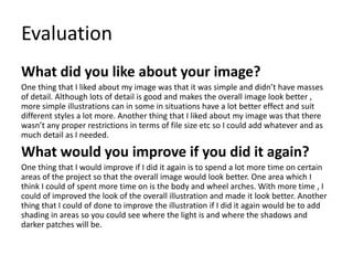Evaluation
What did you like about your image?
One thing that I liked about my image was that it was simple and didn’t have masses
of detail. Although lots of detail is good and makes the overall image look better ,
more simple illustrations can in some in situations have a lot better effect and suit
different styles a lot more. Another thing that I liked about my image was that there
wasn’t any proper restrictions in terms of file size etc so I could add whatever and as
much detail as I needed.
What would you improve if you did it again?
One thing that I would improve if I did it again is to spend a lot more time on certain
areas of the project so that the overall image would look better. One area which I
think I could of spent more time on is the body and wheel arches. With more time , I
could of improved the look of the overall illustration and made it look better. Another
thing that I could of done to improve the illustration if I did it again would be to add
shading in areas so you could see where the light is and where the shadows and
darker patches will be.
 