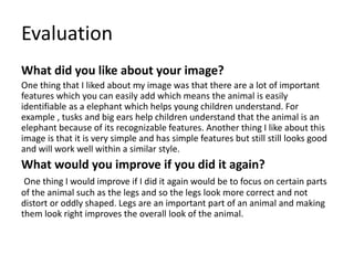 Evaluation
What did you like about your image?
One thing that I liked about my image was that there are a lot of important
features which you can easily add which means the animal is easily
identifiable as a elephant which helps young children understand. For
example , tusks and big ears help children understand that the animal is an
elephant because of its recognizable features. Another thing I like about this
image is that it is very simple and has simple features but still still looks good
and will work well within a similar style.
What would you improve if you did it again?
One thing I would improve if I did it again would be to focus on certain parts
of the animal such as the legs and so the legs look more correct and not
distort or oddly shaped. Legs are an important part of an animal and making
them look right improves the overall look of the animal.
 