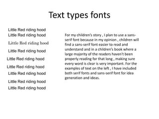 Text types fonts
Little Red riding hood
Little Red riding hood
Little Red riding hood
Little Red riding hood
Little Red riding hood
Little Red riding hood
Little Red riding hood
Little Red riding hood
Little Red riding hood
For my children’s story , I plan to use a sans-
serif font because in my opinion , children will
find a sans-serif font easier to read and
understand and in a children’s book where a
large majority of the readers haven't been
properly reading for that long , making sure
every word is clear is very important. For the
examples of text on the left , I have included
both serif fonts and sans-serif font for idea
generation and ideas.
 