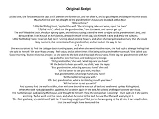Original Script
picked one, she fancied that she saw a still prettier one farther on, and ran after it, and so got deeper and deeper into the wood.
Meanwhile the wolf ran straight to the grandmother's house and knocked at the door.
'Who is there?'
'Little Red Riding Hood,' replied the wolf. 'She is bringing cake and wine; open the door.'
'Lift the latch,' called out the grandmother, 'I am too weak, and cannot get up.'
The wolf lifted the latch, the door sprang open, and without saying a word he went straight to the grandmother's bed, and
devoured her. Then he put on her clothes, dressed himself in her cap, laid himself in bed and drew the curtains.
Little Red Riding Hood, however, had been running about picking flowers, and when she had gathered so many that she could
carry no more, she remembered her grandmother, and set out on the way to her.
< 3 >
She was surprised to find the cottage-door standing open, and when she went into the room, she had such a strange feeling that
she said to herself: 'Oh dear! how uneasy I feel today, and at other times I like being with grandmother so much.' She called out:
'Good morning,' but received no answer; so she went to the bed and drew back the curtains. There lay her grandmother with her
cap pulled far over her face, and looking very strange.
'Oh! grandmother,' she said, 'what big ears you have!'
'All the better to hear you with, my child,' was the reply.
'But, grandmother, what big eyes you have!' she said.
'All the better to see you with, my dear.'
'But, grandmother, what large hands you have!'
'All the better to hug you with.'
'Oh! but, grandmother, what a terrible big mouth you have!'
'All the better to eat you with!'
And scarcely had the wolf said this, than with one bound he was out of bed and swallowed up Red Riding Hood.
When the wolf had appeased his appetite, he lay down again in the bed, fell asleep and began to snore very loud.
The huntsman was just passing the house, and thought to himself: 'How the old woman is snoring! I must just see if she wants
anything.' So he went into the room, and when he came to the bed, he saw that the wolf was lying in it.
'Do I find you here, you old sinner!' said he. 'I have long sought you!' But just as he was going to fire at him, it occurred to him
that the wolf might have devoured the
 