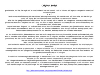 Original Script
grandmother, and that she might still be saved, so he did not fire, but took a pair of scissors, and began to cut open the stomach of
the sleeping wolf.
< 4 >
When he had made two snips, he saw the little red riding hood shining, and then he made two snips more, and the little girl
sprang out, crying: 'Ah, how frightened I have been! How dark it was inside the wolf.'
After that the aged grandmother came out alive also, but scarcely able to breathe. Red Riding Hood, however, quickly fetched
great stones with which they filled the wolf's belly, and when he awoke, he wanted to run away, but the stones were so heavy that
he collapsed at once, and fell dead.
Then all three were delighted. The huntsman drew off the wolf's skin and went home with it; the grandmother ate the cake and
drank the wine which Red Riding Hood had brought, and revived. But Red Riding Hood thought to herself: 'As long as I live, I will
never leave the path by myself to run into the wood, when my mother has forbidden me to do so.'
It is also related that once, when Red Riding Hood was again taking cakes to the old grandmother, another wolf spoke to her, and
tried to entice her from the path. Red Riding Hood, however, was on her guard, and went straight forward on her way, and told her
grandmother that she had met the wolf, and that he had said 'good morning' to her, but with such a wicked look in his eyes, that if
they had not been on the public road she was certain he would have eaten her up.
'Well,' said the grandmother, 'we will shut the door, so that he can not come in.'
Soon afterwards the wolf knocked, and cried: 'Open the door, grandmother, I am Little Red Riding Hood, and am bringing you
some cakes.'
But they did not speak, or open the door, so the grey-beard stole twice or thrice round the house, and at last jumped on the roof,
intending to wait until Red Riding Hood went home in the evening, and then to steal after her and devour her in the darkness. But
the grandmother saw what was in his thoughts.
< 5 >
In front of the house was a great stone trough, so she said to the child: 'Take the pail, Red Riding Hood; I made some sausages
yesterday, so carry the water in which I boiled them to the trough.'
Red Riding Hood carried until the great trough was quite full. Then the smell of the sausages reached the wolf, and he sniffed and
peeped down, and at last stretched out his neck so far that he could no longer keep his footing and began to slip, and slipped down
from the roof straight into the great trough, and was drowned. But Red Riding Hood went joyously home, and no one ever did
anything to harm her again.
http://www.eastoftheweb.com/short-stories/UBooks/LittRed.shtml
 
