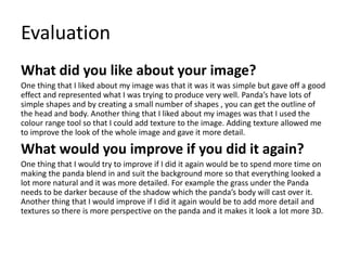 Evaluation
What did you like about your image?
One thing that I liked about my image was that it was it was simple but gave off a good
effect and represented what I was trying to produce very well. Panda’s have lots of
simple shapes and by creating a small number of shapes , you can get the outline of
the head and body. Another thing that I liked about my images was that I used the
colour range tool so that I could add texture to the image. Adding texture allowed me
to improve the look of the whole image and gave it more detail.
What would you improve if you did it again?
One thing that I would try to improve if I did it again would be to spend more time on
making the panda blend in and suit the background more so that everything looked a
lot more natural and it was more detailed. For example the grass under the Panda
needs to be darker because of the shadow which the panda’s body will cast over it.
Another thing that I would improve if I did it again would be to add more detail and
textures so there is more perspective on the panda and it makes it look a lot more 3D.
 