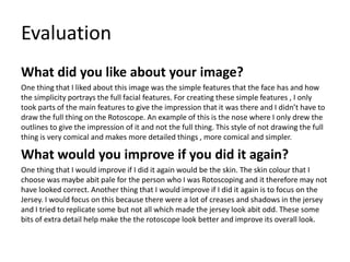 Evaluation
What did you like about your image?
One thing that I liked about this image was the simple features that the face has and how
the simplicity portrays the full facial features. For creating these simple features , I only
took parts of the main features to give the impression that it was there and I didn’t have to
draw the full thing on the Rotoscope. An example of this is the nose where I only drew the
outlines to give the impression of it and not the full thing. This style of not drawing the full
thing is very comical and makes more detailed things , more comical and simpler.
What would you improve if you did it again?
One thing that I would improve if I did it again would be the skin. The skin colour that I
choose was maybe abit pale for the person who I was Rotoscoping and it therefore may not
have looked correct. Another thing that I would improve if I did it again is to focus on the
Jersey. I would focus on this because there were a lot of creases and shadows in the jersey
and I tried to replicate some but not all which made the jersey look abit odd. These some
bits of extra detail help make the the rotoscope look better and improve its overall look.
 