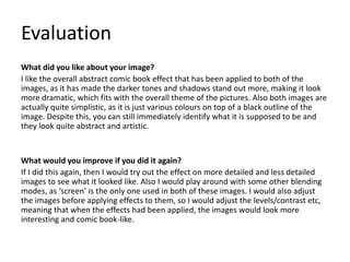 Evaluation
What did you like about your image?
I like the overall abstract comic book effect that has been applied to both of the
images, as it has made the darker tones and shadows stand out more, making it look
more dramatic, which fits with the overall theme of the pictures. Also both images are
actually quite simplistic, as it is just various colours on top of a black outline of the
image. Despite this, you can still immediately identify what it is supposed to be and
they look quite abstract and artistic.
What would you improve if you did it again?
If I did this again, then I would try out the effect on more detailed and less detailed
images to see what it looked like. Also I would play around with some other blending
modes, as ‘screen’ is the only one used in both of these images. I would also adjust
the images before applying effects to them, so I would adjust the levels/contrast etc,
meaning that when the effects had been applied, the images would look more
interesting and comic book-like.
 