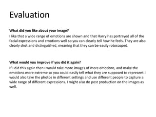 Evaluation
What did you like about your image?
I like that a wide range of emotions are shown and that Harry has portrayed all of the
facial expressions and emotions well so you can clearly tell how he feels. They are also
clearly shot and distinguished, meaning that they can be easily rotoscoped.
What would you improve if you did it again?
If I did this again then I would take more images of more emotions, and make the
emotions more extreme so you could easily tell what they are supposed to represent. I
would also take the photos in different settings and use different people to capture a
wide range of different expressions. I might also do post production on the images as
well.
 