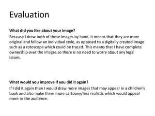 Evaluation
What did you like about your image?
Because I drew both of these images by hand, it means that they are more
original and follow an individual style, as opposed to a digitally created image
such as a rotoscope which could be traced. This means that I have complete
ownership over the images so there is no need to worry about any legal
issues.
What would you improve if you did it again?
If I did it again then I would draw more images that may appear in a children’s
book and also make them more cartoony/less realistic which would appeal
more to the audience.
 