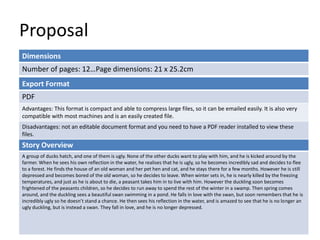 Proposal
Dimensions
Number of pages: 12…Page dimensions: 21 x 25.2cm
Story Overview
A group of ducks hatch, and one of them is ugly. None of the other ducks want to play with him, and he is kicked around by the
farmer. When he sees his own reflection in the water, he realises that he is ugly, so he becomes incredibly sad and decides to flee
to a forest. He finds the house of an old woman and her pet hen and cat, and he stays there for a few months. However he is still
depressed and becomes bored of the old woman, so he decides to leave. When winter sets in, he is nearly killed by the freezing
temperatures, and just as he is about to die, a peasant takes him in to live with him. However the duckling soon becomes
frightened of the peasants children, so he decides to run away to spend the rest of the winter in a swamp. Then spring comes
around, and the duckling sees a beautiful swan swimming in a pond. He falls in love with the swan, but soon remembers that he is
incredibly ugly so he doesn’t stand a chance. He then sees his reflection in the water, and is amazed to see that he is no longer an
ugly duckling, but is instead a swan. They fall in love, and he is no longer depressed.
Export Format
PDF
Advantages: This format is compact and able to compress large files, so it can be emailed easily. It is also very
compatible with most machines and is an easily created file.
Disadvantages: not an editable document format and you need to have a PDF reader installed to view these
files.
 