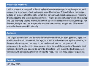 Deadline
15th May 2015
Audience
The target audience of this book will be mainly children, of both genders, ages 3-9.
It will appeal to all children of this age, as it will not discriminate against anyone, as
the overall message of the story is not to discriminate on the grounds of
appearance. As well as this, since parents tend to read these sorts of books to their
children, it might also appeal to parents, therefore I will make the text large, so it
will help with educating children on how to read. This fact may appeal to parents.
Production Methods
I will produce the images for the storybook by rotoscoping existing images, as well
as applying a cartoon effect to images using Photoshop. This will allow the images
to take on a more child friendly, simplistic, cartoony/abstract appearance, meaning
it will appeal to the target audience more. I might also use shapes within Photoshop
and use the warp tool to manipulate them to create certain characters/settings. For
the text, I might also use warp tools to curve text around images etc. This would
make the book more kid friendly.
 