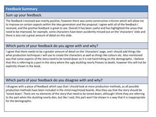 Feedback Summary
Sum up your feedback.
The feedback I received was mainly positive, however there was some constructive criticism which will allow me
to improve on certain aspects within the idea generation and the proposal. I agree with all of the feedback I
received, and the positive feedback is great to see. Overall it has been useful and has highlighted the areas that
need to be improved, for example, some characters have been accidently missed out on the ‘characters’ slide and
there is also not a great amount of detail on this slide.
Which parts of your feedback do you agree with and why?
I agree that there needs to be a greater amount of detail on the ‘characters’ page, and I should add things like
what production techniques I will use to create the characters as well as things like colours etc. Also mentioned
was that some aspects of the story need to be toned down so it is not hard hitting on the demographic. I believe
that this is referring to a part in the story where the ugly duckling nearly freezes to death, however this will not be
explicitly shown in the book.
Which parts of your feedback do you disagree with and why?
I disagree with a piece of feedback which says that I should look at more production methods, as all possible
production methods have been included in the mind map/mood boards. Also they say that the story should be
‘toned down’. There are no elements of the story that need to be toned down, although I think they are referring
to the part when the duckling nearly dies, but like I said, this part won’t be shown in a way that it is inappropriate
for the demographic.
 