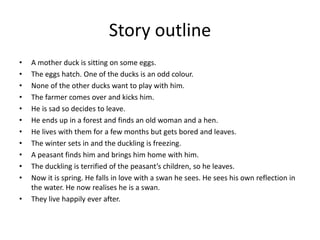 Story outline
• A mother duck is sitting on some eggs.
• The eggs hatch. One of the ducks is an odd colour.
• None of the other ducks want to play with him.
• The farmer comes over and kicks him.
• He is sad so decides to leave.
• He ends up in a forest and finds an old woman and a hen.
• He lives with them for a few months but gets bored and leaves.
• The winter sets in and the duckling is freezing.
• A peasant finds him and brings him home with him.
• The duckling is terrified of the peasant’s children, so he leaves.
• Now it is spring. He falls in love with a swan he sees. He sees his own reflection in
the water. He now realises he is a swan.
• They live happily ever after.
 