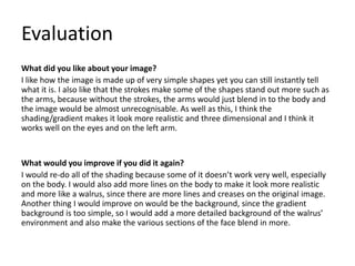 Evaluation
What did you like about your image?
I like how the image is made up of very simple shapes yet you can still instantly tell
what it is. I also like that the strokes make some of the shapes stand out more such as
the arms, because without the strokes, the arms would just blend in to the body and
the image would be almost unrecognisable. As well as this, I think the
shading/gradient makes it look more realistic and three dimensional and I think it
works well on the eyes and on the left arm.
What would you improve if you did it again?
I would re-do all of the shading because some of it doesn’t work very well, especially
on the body. I would also add more lines on the body to make it look more realistic
and more like a walrus, since there are more lines and creases on the original image.
Another thing I would improve on would be the background, since the gradient
background is too simple, so I would add a more detailed background of the walrus’
environment and also make the various sections of the face blend in more.
 