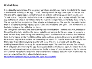 Original Script
It is a beautiful summer day. The sun shines warmly on an old house near a river. Behind the house
a mother duck is sitting on ten eggs. "Tchick." One by one all the eggs break open. All except one.
This one is the biggest egg of all. Mother duck sits and sits on the big egg. At last it breaks open,
"Tchick, tchick!” Out jumps the last baby duck. It looks big and strong. It is grey and ugly. The next
day mother duck takes all her little ducks to the river. She jumps into it. All her baby ducks jump in.
The big ugly duckling jumps in too. They all swim and play together. The ugly duckling swims better
than all the other ducklings.- Quack, quack! Come with me to the farm yard! - says mother duck to
her baby ducks and they all follow her there.
The farm yard is very noisy. The poor duckling is so unhappy there. The hens peck him, the rooster
flies at him, the ducks bite him, the farmer kicks him. At last one day he runs away. He comes to a
river. He sees many beautiful big birds swimming there. Their feathers are so white, their necks so
long, their wings so pretty. The little duckling looks and looks at them. He wants to be with them.
He wants to stay and watch them. He knows they are swans. Oh, how he wants to be beautiful like
them. Now it is winter. Everything is white with snow. The river is covered with ice. The ugly
duckling is very cold and unhappy. Spring comes once again. The sun shines warmly. Everything is
fresh and green. One morning the ugly duckling sees the beautiful swans again. He knows them. He
wants so much to swim with them in the river. But he is afraid of them. He wants to die. So he runs
into the river. He looks into the water. There in the water he sees a beautiful swan. It is he! He is no
more an ugly duckling. He is a beautiful white swan.
http://www.worldstory.net/en/stories/the_ugly_duckling.html
 