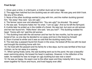 Final Script
1. Once upon a time, in a farmyard, a mother duck sat on her eggs.
2. The eggs then hatched but one duckling was an odd colour. He was grey and didn’t look
like any of the others.
3. None of the other ducklings wanted to play with him, and the mother duckling ignored
him. “Go away” they said. “you are ugly”.
4. The farmer came over and attacked him. “You are ugly!” he shouted. “Go away!”
5. He was sad. “Everyone hates me” he cried. “I am so ugly”. And so he left the farmyard.
6. A while later he ended up in the middle of a forest. He was lost, but soon an old woman
and her hen found him. “Hello there” she said. “are you lost?”. The duckling nodded his
head. “Come with me” said the old woman.
7. The duckling lived with the old woman and her hen for two months, but he soon got
bored of her, so one day he decided to run away and live in the forest by himself.
8. Soon it turned to winter and it was so cold that the duckling nearly froze.
9. The next day a peasant found him frozen in the snow. He kicked off the ice with his boot
and brought the duckling home with him.
10. He lived with the peasant and his family for a few days, but he was terrified of the loud
children, so he ran away to a swamp.
11. When spring finally came, the sad duckling went out to the pond. He saw a beautiful
swan swimming along. He bowed his head in sadness. However, in the reflection of the
water, he realised he was no longer an ugly duckling but was now a swan!
12. He was so happy. He swam over to the other swan and they instantly fell in love. They
swam together for hours and hours, and lived happily ever after.
 