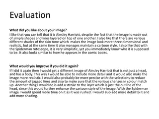 Evaluation
What did you like about your image?
I like that you can tell that it is Ainsley Harriott, despite the fact that the image is made out
of simple shapes and lines layered on top of one another. I also like that there are various
different shades of the skin tone which makes the image look more three dimensional and
realistic, but at the same time it also manages maintain a cartoon style. I also like that with
the Spiderman rotoscope, it is very simplistic, yet you immediately know who it is supposed
to be. It also looks similar to how he appears in the comic books.
What would you improve if you did it again?
If I did it again then I would get a different image of Ainsley Harriott that is not just a head,
and has a body. This way I would be able to include more detail and it would also make the
image more realistic. I would also probably be more precise with the selections to reduce
the amount of jagged lines and also to make sure that the various changes in colour match
up. Another thing I would do is add a stroke to the layer which is just the outline of the
head, since this would further enhance the cartoon style of the image. With the Spiderman
image I would spend more time on it as it was rushed. I would also add more detail to it and
add more shading.
 