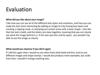 Evaluation
What did you like about your image?
I like how you can see all of the different text styles and variations, and how you can
make the text more interesting by adding an image to it by having two layers and
creating a clipping mask, or stamping out certain areas with a basic shape. I also like
that the text is bold, and the letters are close together, meaning that you can clearly
see what the image behind it is. If the text was thin and far apart, you wouldn’t be
able to see the image as clearly.
What would you improve if you did it again
If I did this again then I would try out other fonts both bold and thin, and try out
different images and shape stamps. I would also produce more examples, but aside
from that, I wouldn’t change anything else.
 