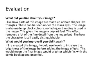 Evaluation
What did you like about your image?
I like how parts of this image are made up of bold shapes like
triangles. These can be seen under the mans eyes. The image
is also made up block colours, no fading or blending is used in
the image. This gives the image a pop art feel. This effect
removes a lot of the fine detail from the image but I like how
the character is still easily distinguishable.
What would you improve if you did it again?
If I re created this image, I would use levels to increase the
brightness of the image before adding the image effects. This
would mean the final image would brighter which fits with the
comic book appearance feel.
 