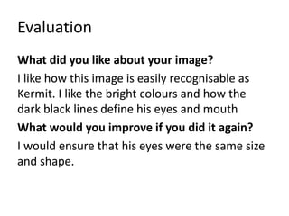 Evaluation
What did you like about your image?
I like how this image is easily recognisable as
Kermit. I like the bright colours and how the
dark black lines define his eyes and mouth
What would you improve if you did it again?
I would ensure that his eyes were the same size
and shape.
 