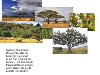 I will use stereotypical
african images for my
book. The images will
depict fruit trees and hot
climates. I will also include
traditional african animals,
which parents can use to
educate their children
 