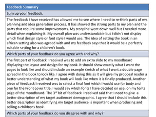 Feedback Summary
Sum up your feedback.
The feedback I have received has allowed me to see where I need to re-think parts of my
planning and idea generation process. It has showed the strong parts to my plan and the
parts that require some improvements. My storyline went down well but I needed more
detail when explaining it. My overall plan was understandable but I didn’t not display
which final design style or font style I would use. The idea of setting the book in an
african setting also was agreed with and my feedback says that it would be a perfectly
suitable setting for a children's book.
Which parts of your feedback do you agree with and why?
The first part of feedback I received was to add an extra slide to my moodboard
displaying the layout and design for my book. It should show exactly what I want the
pages to look like and should include an example sketch of what I want a double page
spread in the book to look like. I agree with doing this as it will give my proposal reader a
better understanding of what my book will look like when it is finally produced. Another
piece of feedback I received was to select a final font which I would use for body and
one for the Front cover title. I would say which fonts I have decided on use, on my fonts
page of the moodboard. The 3rd bit of feedback I received said that I need to give a
better description of my target audience/ demographic. I agree that I should include this
better description as identifying my target audience is important when producing and
selling a childrens book.
Which parts of your feedback do you disagree with and why?
 