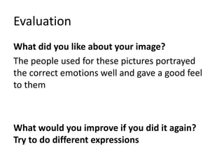 Evaluation
What did you like about your image?
The people used for these pictures portrayed
the correct emotions well and gave a good feel
to them
What would you improve if you did it again?
Try to do different expressions
 