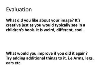 Evaluation
What did you like about your image? It’s
creative just as you would typically see in a
children’s book. It is weird, different, cool.
What would you improve if you did it again?
Try adding additional things to it. i.e Arms, legs,
ears etc.
 