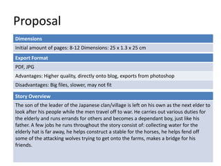 Proposal
Dimensions
Initial amount of pages: 8-12 Dimensions: 25 x 1.3 x 25 cm
Story Overview
The son of the leader of the Japanese clan/village is left on his own as the next elder to
look after his people while the men travel off to war. He carries out various duties for
the elderly and runs errands for others and becomes a dependant boy, just like his
father. A few jobs he runs throughout the story consist of: collecting water for the
elderly hat is far away, he helps construct a stable for the horses, he helps fend off
some of the attacking wolves trying to get onto the farms, makes a bridge for his
friends.
Export Format
PDF, JPG
Advantages: Higher quality, directly onto blog, exports from photoshop
Disadvantages: Big files, slower, may not fit
 