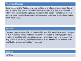 Deadline
15th May
Audience
The main target audience for my story is older kids. This would be around the ages
of 9-10. Generally a male audience but can be read/read to and enjoyed by both
genders. It would be wide spread across everywhere in the world to be read, but
may appeal to the Asian, Japanese cultures as that’s where it is set. For me, class
wouldn’t be an issue so that hasn’t been set.
Production Methods
Using Shapes and/or Rotoscope would be ideal to produce my story book. Basing
this off researching kids story books/tales/myths, standard, typical story books
often utilise shapes to often portray characters. The reason I want to use them is
because some complex features of my ideas would be flexible to dim down and do
much more easily.
 
