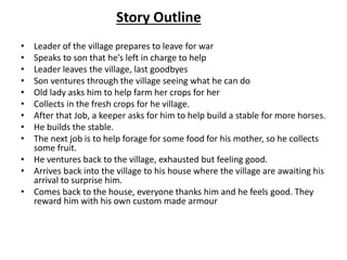 Story Outline
• Leader of the village prepares to leave for war
• Speaks to son that he’s left in charge to help
• Leader leaves the village, last goodbyes
• Son ventures through the village seeing what he can do
• Old lady asks him to help farm her crops for her
• Collects in the fresh crops for he village.
• After that Job, a keeper asks for him to help build a stable for more horses.
• He builds the stable.
• The next job is to help forage for some food for his mother, so he collects
some fruit.
• He ventures back to the village, exhausted but feeling good.
• Arrives back into the village to his house where the village are awaiting his
arrival to surprise him.
• Comes back to the house, everyone thanks him and he feels good. They
reward him with his own custom made armour
 