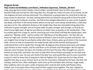 Original Script
http://www.worldoftales.com/Asian_folktales/Japanese_folktale_29.html
Long, long ago there lived in Kyoto a brave soldier named Kintoki. Now he fell in love with a
beautiful lady and married her. Not long after this, through the malice of some of his friends, he fell
into disgrace at Court and was dismissed. This misfortune so preyed upon his mind that he did not
long survive his dismissal—he died, leaving behind him his beautiful young wife to face the world
alone. Fearing her husband's enemies, she fled to the Ashigara Mountains as soon as her husband
was dead, and there in the lonely forests where no one ever came except woodcutters, a little boy
was born to her. She called him Kintaro or the Golden Boy. Now the remarkable thing about this
child was his great strength, and as he grew older he grew stronger and stronger, so that by the
time he was eight years of age he was able to cut down trees as quickly as the woodcutters. Then
his mother gave him a large ax, and he used to go out in the forest and help the woodcutters, who
called him "Wonder-child," and his mother the "Old Nurse of the Mountains," for they did not
know her high rank. Another favorite pastime of Kintaro's was to smash up rocks and stones. You
can imagine how strong he was!Quite unlike other boys, Kintaro, grew up all alone in the mountain
wilds, and as he had no companions he made friends with all the animals and learned to
understand them and to speak their strange talk. By degrees they all grew quite tame and looked
upon Kintaro as their master, and he used them as his servants and messengers. But his special
retainers were the bear, the deer, the monkey and the hare.The bear often brought her cubs for
Kintaro to romp with, and when she came to take them home Kintaro would get on her back and
have a ride to her cave. He was very fond of the deer too, and would often put his arms round the
creature's neck to show that its long horns did not frighten him. Great was the fun they all had
together.One day, as usual, Kintaro went up into the mountains, followed by the bear, the deer, the
monkey, and the hare. After walking for some time up hill and down dale and over rough roads,
they suddenly came out upon a wide and grassy plain covered with pretty wild flowers.Here,
indeed, was a nice place where they could all have a good romp together. The deer rubbed his
 