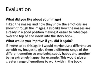 Evaluation
What did you like about your image?
I liked the images and how they show the emotions are
shown through the images. I also like how the images are
already in a good position making it easier to rotoscope
over the top of and insert into the story book.
What would you improve if you did it again?
If I were to do this again I would maybe use a different set
up with my images to give them a different range of the
different emotion so one being subtly happy and another
being extremely happy for example. This would give a
greater range of emotions to work with in the book.
 